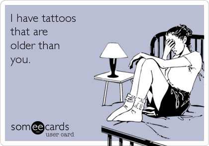I have tattoosthat are older thanyou.