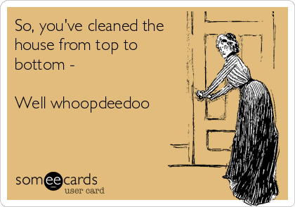 So, you've cleaned the 
house from top to
bottom -

Well whoopdeedoo