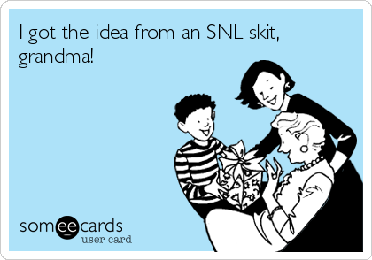 I got the idea from an SNL skit,
grandma!