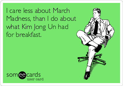 I care less about March
Madness, than I do about
what Kim Jong Un had
for breakfast.