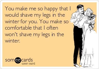 You Make Me So Happy That I Would Shave My Legs In The Winter For