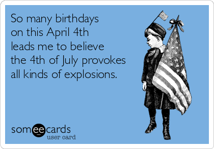 So many birthdays 
on this April 4th 
leads me to believe 
the 4th of July provokes
all kinds of explosions.