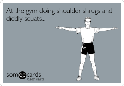 At the gym doing shoulder shrugs and
diddly squats....
