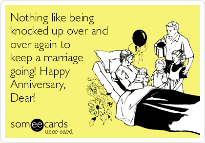 Nothing like being
knocked up over and
over again to
keep a marriage
going! Happy
Anniversary,
Dear!