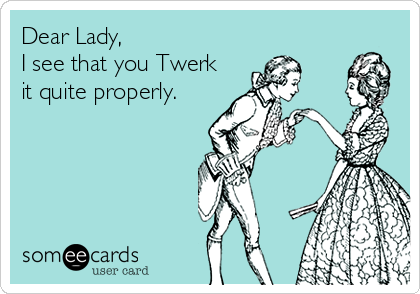 Dear Lady,
I see that you Twerk
it quite properly.