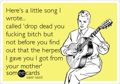 Here's a little song I
wrote...
called 'drop dead you
fucking bitch but
not before you find
out that the herpes
I gave you I got from
your mother'