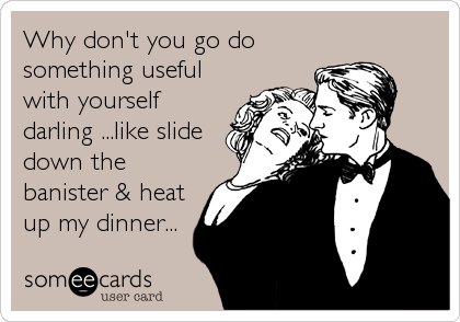 Why don't you go do
something useful
with yourself
darling ...like slide
down the
banister & heat
up my dinner...