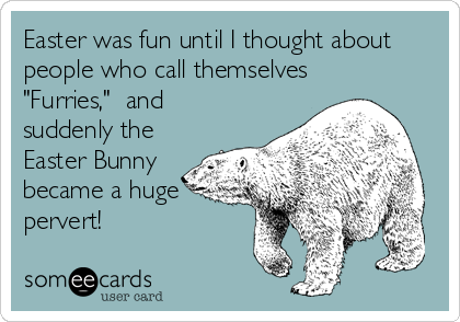 Easter was fun until I thought about
people who call themselves 
"Furries,"  and
suddenly the
Easter Bunny
became a huge
pervert!