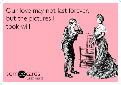 Our love may not last forever,
but the pictures I
took will.
