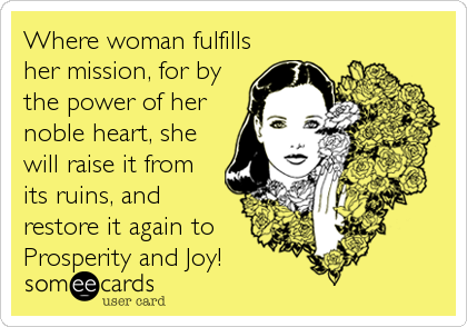 Where woman fulfills
her mission, for by
the power of her
noble heart, she
will raise it from
its ruins, and
restore it again to
Prosperity and Joy!