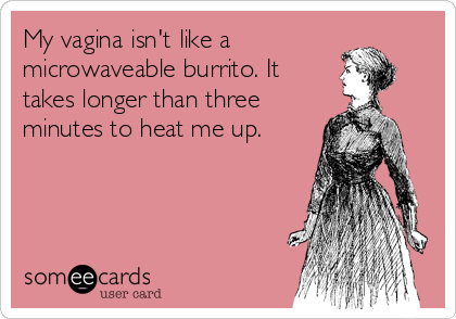 My vagina isn't like a
microwaveable burrito. It
takes longer than three
minutes to heat me up.