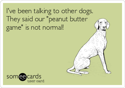 I've been talking to other dogs.
They said our "peanut butter
game" is not normal!