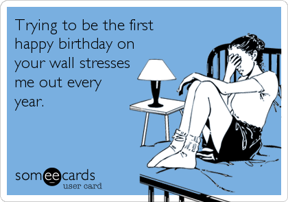 Trying to be the first 
happy birthday on
your wall stresses
me out every
year.
