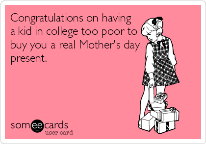 Congratulations on having
a kid in college too poor to
buy you a real Mother's day
present.