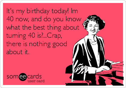 It's my birthday today! Im
40 now, and do you know
what the best thing about
turning 40 is?...Crap,
there is nothing good
about it.