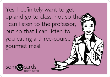 Yes, I definitely want to get
up and go to class, not so that
I can listen to the professor,
but so that I can listen to
you eating a three-cours