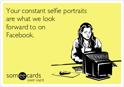 Your constant selfie portraits
are what we look
forward to on
Facebook.