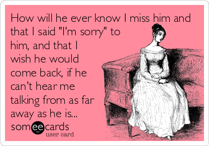 How will he ever know I miss him and
that I said "I'm sorry" to
him, and that I
wish he would
come back, if he
can't hear me
talking from as far
away as he is...