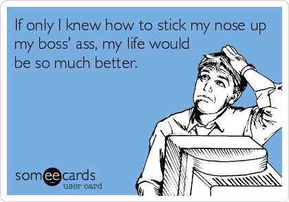 If only I knew how to stick my nose up
my boss' ass, my life would
be so much better.
