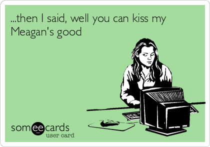 ...then I said, well you can kiss my
Meagan's good