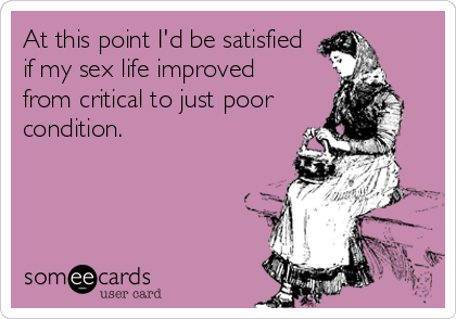 At this point I'd be satisfied
if my sex life improved 
from critical to just poor
condition.