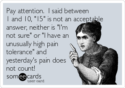 Pay attention.  I said between
1 and 10, "15" is not an acceptable
answer, neither is "I'm
not sure" or "I have an
unusually high pain
tolerance" and
yesterday's pain does
not count!