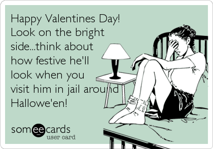 Happy Valentines Day! 
Look on the bright
side...think about
how festive he'll
look when you
visit him in jail around
Hallowe'en!