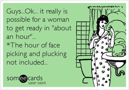Guys...Ok... it really is
possible for a woman
to get ready in "about
an hour"... 
*The hour of face
picking and plucking
not included...