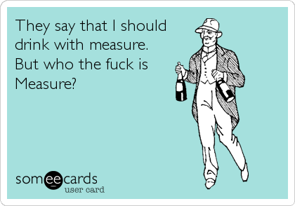 They say that I should
drink with measure.
But who the fuck is
Measure?