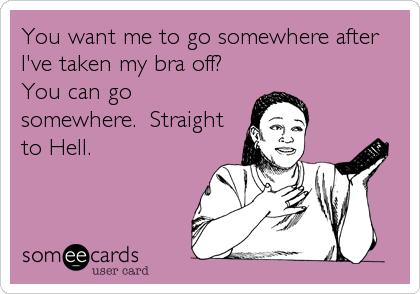 You want me to go somewhere after
I've taken my bra off?
You can go
somewhere.  Straight
to Hell.