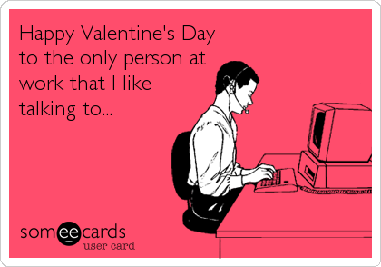 Happy Valentine's Day
to the only person at
work that I like
talking to...