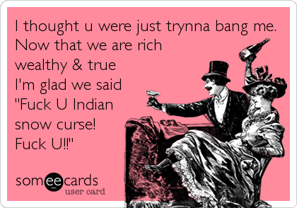 I thought u were just trynna bang me.
Now that we are rich
wealthy & true 
I'm glad we said
"Fuck U Indian
snow curse!
Fuck U!!"