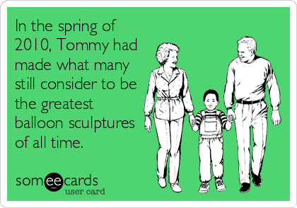 In the spring of
2010, Tommy had
made what many
still consider to be
the greatest
balloon sculptures
of all time.
