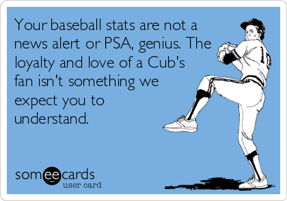 Your baseball stats are not a
news alert or PSA, genius. The
loyalty and love of a Cub's
fan isn't something we
expect you to
understand.