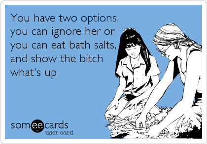 You have two options,
you can ignore her or
you can eat bath salts,
and show the bitch
what's up
