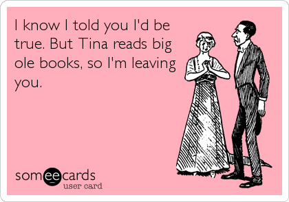 I know I told you I'd be
true. But Tina reads big
ole books, so I'm leaving
you.