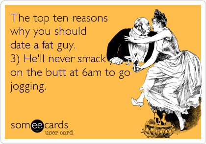 The top ten reasons
why you should
date a fat guy. 
3) He'll never smack you
on the butt at 6am to go
jogging.