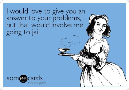 I would love to give you an
answer to your problems,
but that would involve me
going to jail.