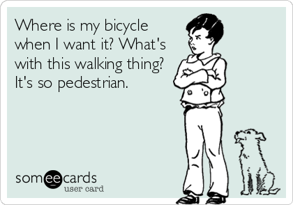 Where is my bicycle 
when I want it? What's 
with this walking thing? 
It's so pedestrian.