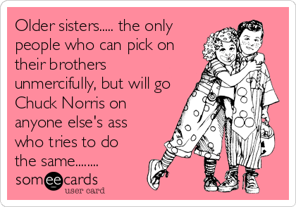Older sisters..... the only
people who can pick on
their brothers
unmercifully, but will go
Chuck Norris on
anyone else's ass
who tries to 