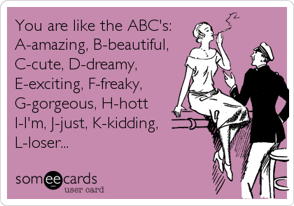 You are like the ABC's: 
A-amazing, B-beautiful,
C-cute, D-dreamy,
E-exciting, F-freaky,
G-gorgeous, H-hott
I-I'm, J-just, K-kidding, <br %2