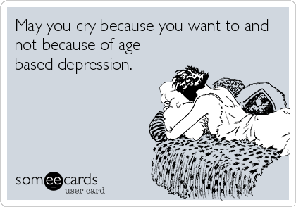 May you cry because you want to and
not because of age
based depression.