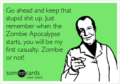 Go ahead and keep that
stupid shit up. Just
remember when the
Zombie Apocalypse
starts, you will be my
first casualty. Zombie
or not!