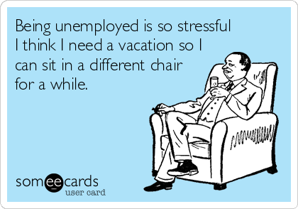 Being unemployed is so stressful
I think I need a vacation so I
can sit in a different chair
for a while.