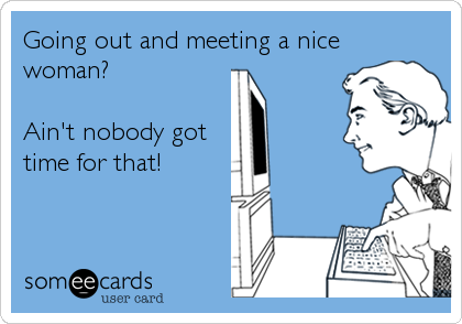 Going out and meeting a nice
woman?

Ain't nobody got
time for that!