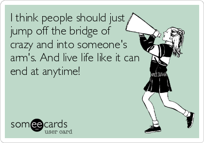 I think people should just
jump off the bridge of
crazy and into someone's
arm's. And live life like it can
end at anytime!