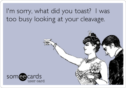 I'm sorry, what did you toast?  I was
too busy looking at your cleavage.