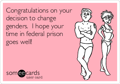 Congratulations on your 
decision to change
genders.  I hope your
time in federal prison
goes well!