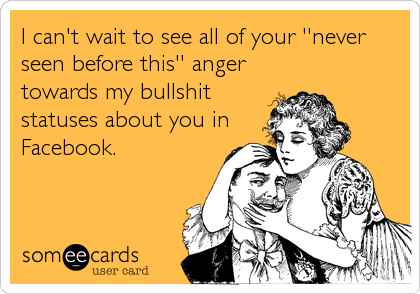I can't wait to see all of your ''never
seen before this'' anger
towards my bullshit
statuses about you in
Facebook.
