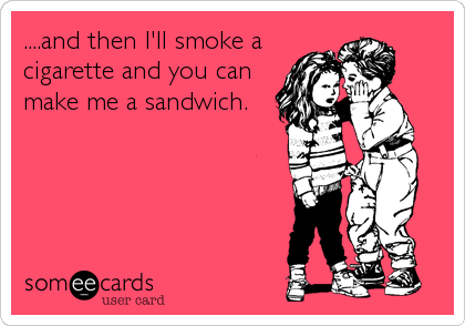 ....and then I'll smoke a
cigarette and you can
make me a sandwich.